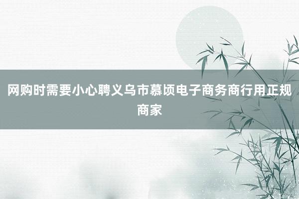 网购时需要小心聘义乌市慕顷电子商务商行用正规商家
